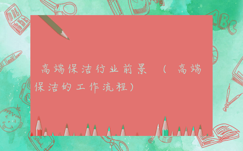 高端保洁行业前景 (高端保洁的工作流程)
